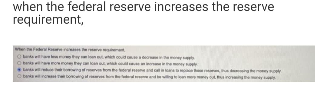 when the federal reserve increases the reserve
requirement,
When the Federal Reserve increases the reserve requirement,
O banks will have less money they can loan out, which could cause a decrease in the money supply.
O banks will have more money they can loan out, which could cause an increase in the money supply.
banks will reduce their borrowing of reserves from the federal reserve and call in loans to replace those reserves, thus decreasing the money supply.
O banks will increase their borrowing of reserves from the federal reserve and be willing to loan more money out, thus increasing the money supply.