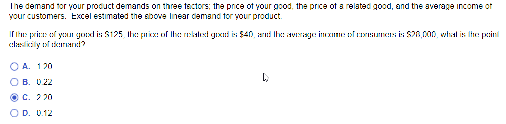 The demand for your product demands on three factors; the price of your good, the price of a related good, and the average income of
your customers. Excel estimated the above linear demand for your product.
If the price of your good is $125, the price of the related good is $40, and the average income of consumers is $28,000, what is the point
elasticity of demand?
O A. 1.20
O B. 0.22
OC. 2.20
O D. 0.12
t