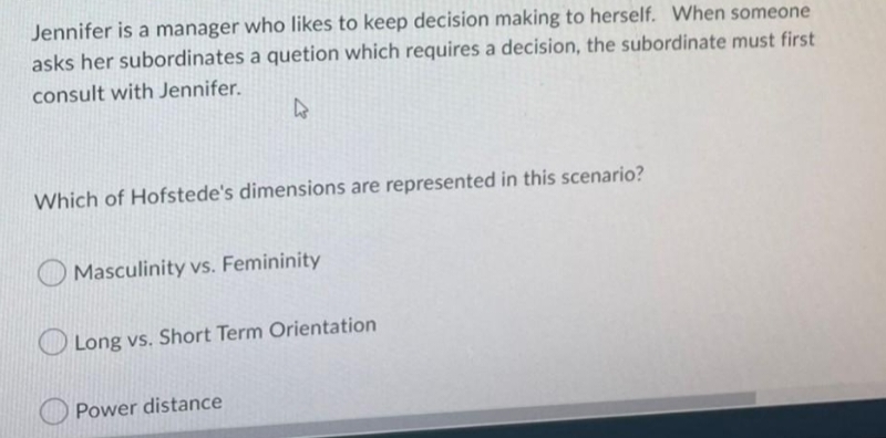 Jennifer is a manager who likes to keep decision making to herself. When someone
asks her subordinates a quetion which requires a decision, the subordinate must first
consult with Jennifer.
4
Which of Hofstede's dimensions are represented in this scenario?
Masculinity vs. Femininity
Long vs. Short Term Orientation
Power distance
