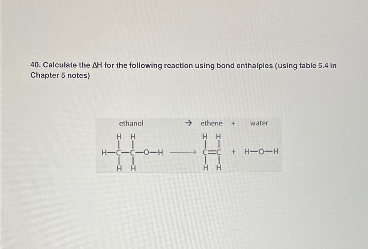 40. Calculate the AH for the following reaction using bond enthalpies (using table 5.4 in
Chapter 5 notes)
ethanol
HH
| |
H-C-C-0-H
| |
H
H
ethene +
HH
CIC
HH
water
+ H-O-H