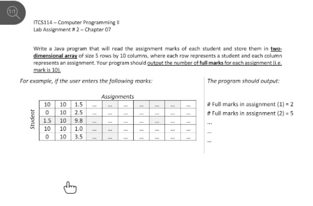 (1:1
ITCS114 - Computer Programming |I
Lab Assignment # 2- Chapter 07
Write a Java program that will read the assignment marks of each student and store them in two-
dimensional array of size 5 rows by 10 columns, where each row represents a student and each column
represents an assignment. Your program should output the number of full marks for each assignment (i.e.
mark is 10).
For example, if the user enters the following marks:
The program should output:
Assignments
# Full marks in assignment (1) = 2
# Full marks in assignment (2) = 5
10
10 1.5
...
...
...
...
10
2.5
..
...
...
1.5 10 9.8
...
...
...
...
...
...
10
10
1.0
...
...
...
...
...
10
3.5
..
...
...
Student
