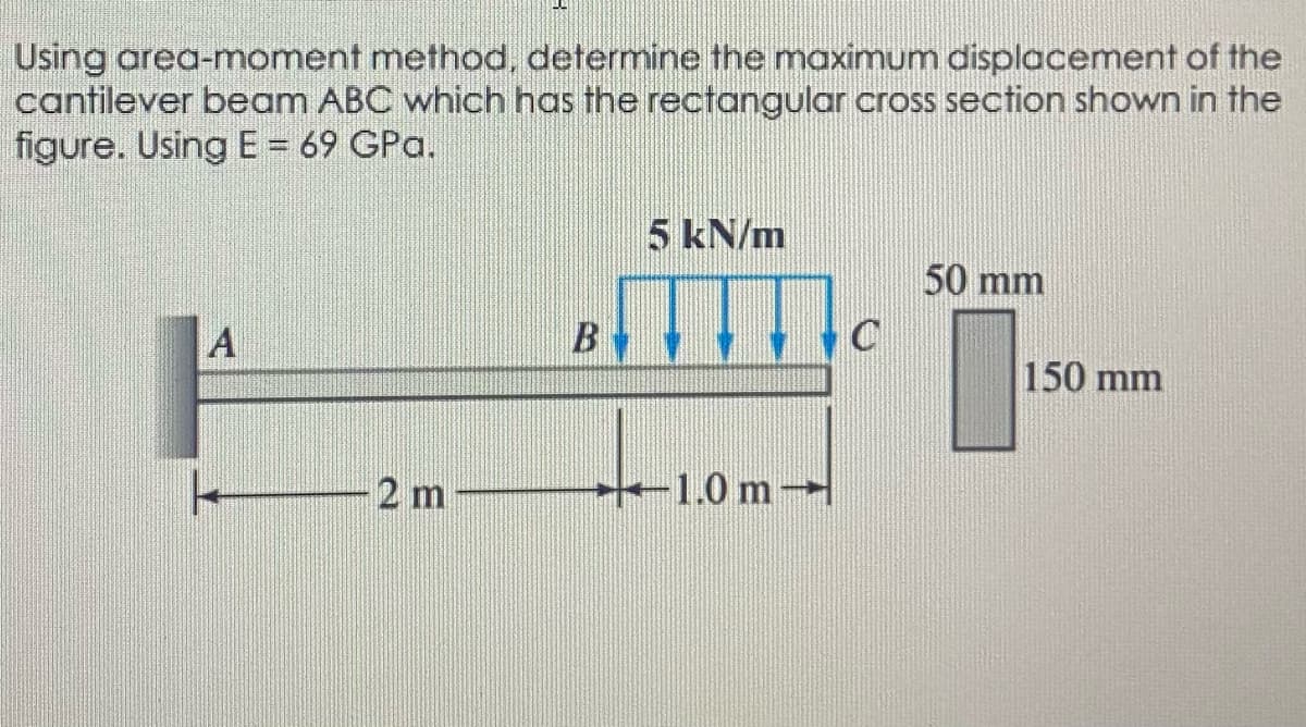 Using area-moment method, determine the maximum displacement of the
cantilever beam ABC which has the rectangular cross section shown in the
figure. Using E = 69 GPa.
5 kN/m
50 mm
A
B
150 mm
2 m
1.0 m
