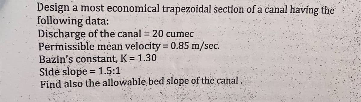 Design a most economical trapezoidal section of a canal having the
following data:
Discharge of the canal = 20 cumec
Permissible mean velocity = 0.85 m/sec.
Bazin's constant, K = 1.30
Side slope = 1.5:1
Find also the allowable bed slope of the canal.