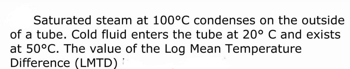 Saturated steam at 100°C condenses on the outside
of a tube. Cold fluid enters the tube at 20° C and exists
at 50°C. The value of the Log Mean Temperature
Difference (LMTD):