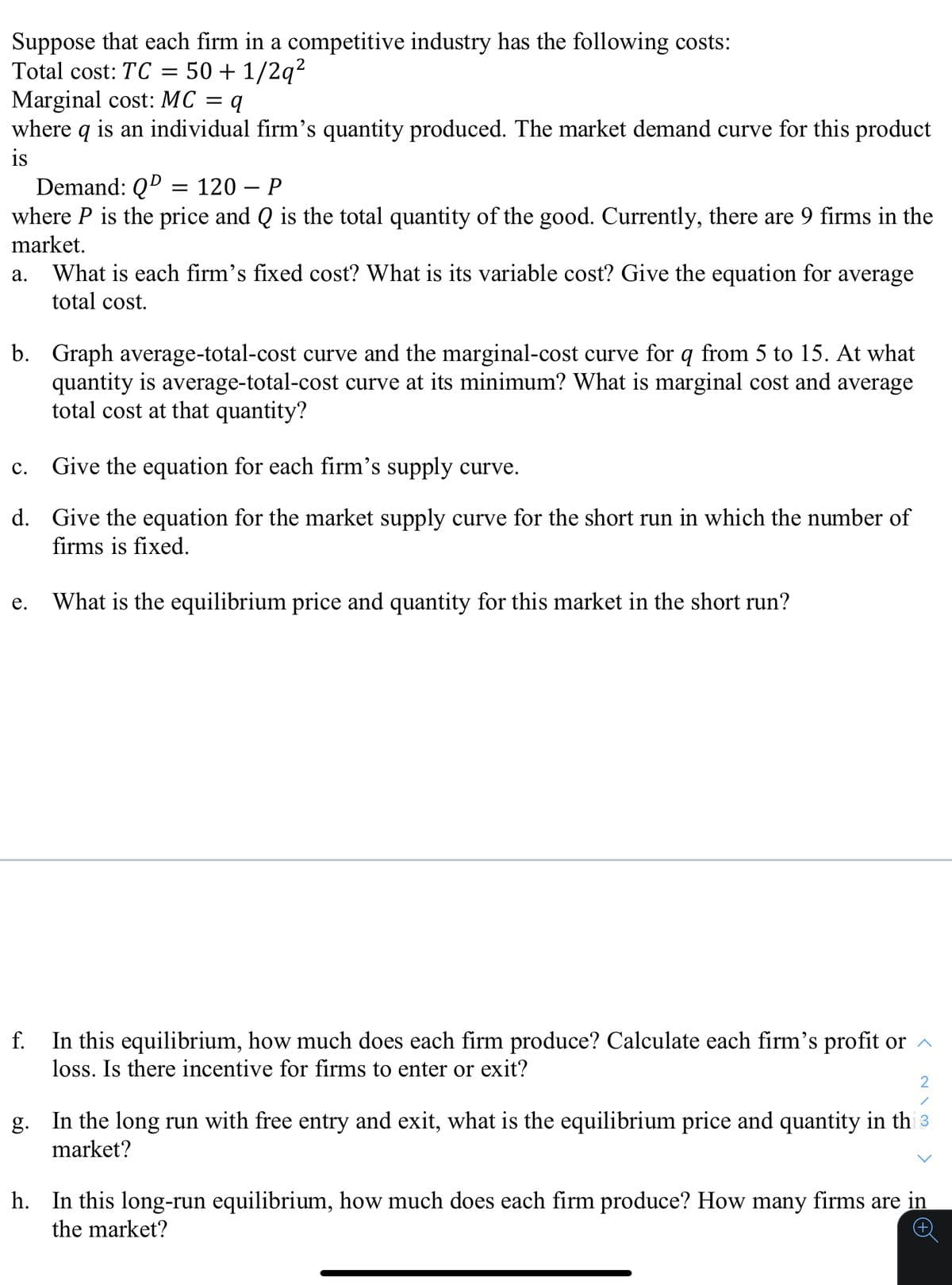 Suppose that each firm in a competitive industry has the following costs:
Total cost: TC = 50 + 1/2q2
Marginal cost: MC = q
where q is an individual firm's quantity produced. The market demand curve for this product
is
Demand: QD
where P is the price and Q is the total quantity of the good. Currently, there are 9 firms in the
market.
= 120 – P
а.
What is each firm’s fixed cost? What is its variable cost? Give the equation for average
total cost.
b. Graph average-total-cost curve and the marginal-cost curve for q from 5 to 15. At what
quantity is average-total-cost curve at its minimum? What is marginal cost and average
total cost at that quantity?
с.
Give the equation for each firm's supply curve.
d. Give the equation for the market supply curve for the short run in which the number of
firms is fixed.
е.
What is the equilibrium price and quantity for this market in the short run?
In this equilibrium, how much does each firm produce? Calculate each firm's profit or ^
loss. Is there incentive for firms to enter or exit?
f.
2
g. In the long run with free entry and exit, what is the equilibrium price and quantity in th 3
market?
h. In this long-run equilibrium, how much does each firm produce? How many firms are in
the market?
