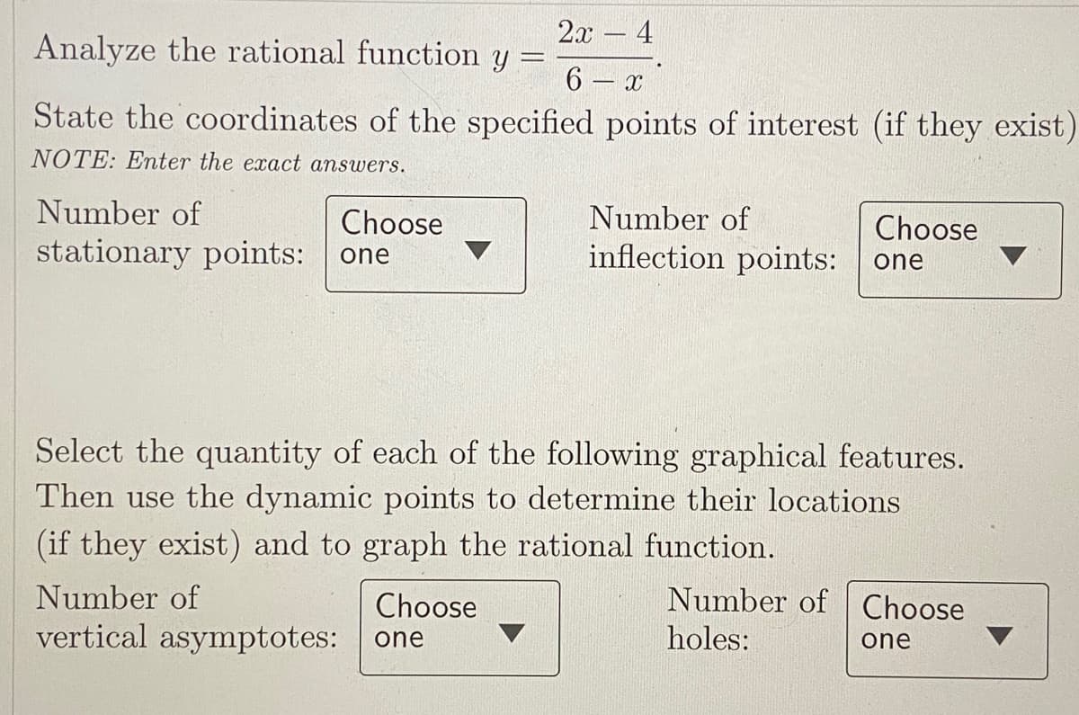 2л — 4
Analyze the rational function y
6 – x
State the coordinates of the specified points of interest (if they exist)
NOTE: Enter the exact answers.
Number of
Choose
Number of
Choose
stationary points:
inflection points: one
one
Select the quantity of each of the following graphical features.
Then use the dynamic points to determine their locations
(if they exist) and to graph the rational function.
Number of
Choose
Number of Choose
vertical asymptotes:
holes:
one
one
