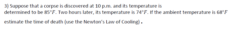 3) Suppose that a corpse is discovered at 10 p.m. and its temperature is
determined to be 85°F. Two hours later, its temperature is 74°F. If the ambient temperature is 68°F
estimate the time of death (use the Newton's Law of Cooling).
