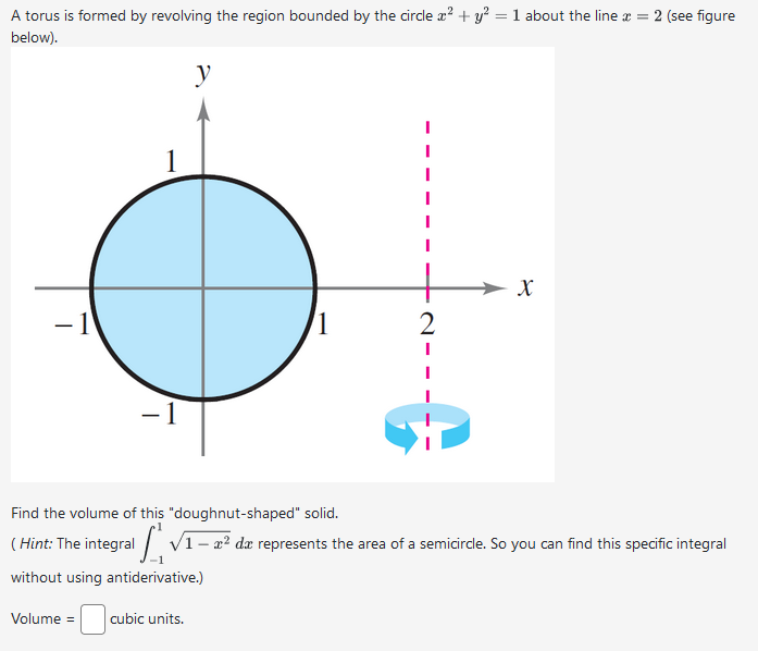 A torus is formed by revolving the region bounded by the circle x² + y² = 1 about the line * = 2 (see figure
below).
-1
-1
y
1
2
I
X
Find the volume of this "doughnut-shaped" solid.
(Hint: The integral √1 - 2² da represents the area of a semicircle. So you can find this specific integral
without using antiderivative.)
Volume = cubic units.