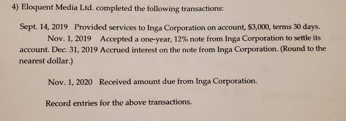 4) Eloquent Media Ltd. completed the following transactions:
Sept. 14, 2019 Provided services to Inga Corporation on account, $3,000, terms 30 days.
Nov. 1, 2019 Accepted a one-year, 12% note from Inga Corporation to settle its
account. Dec. 31, 2019 Accrued interest on the note from Inga Corporation. (Round to the
nearest dollar.)
Nov. 1, 2020 Received amount due from Inga Corporation.
Record entries for the above transactions.
