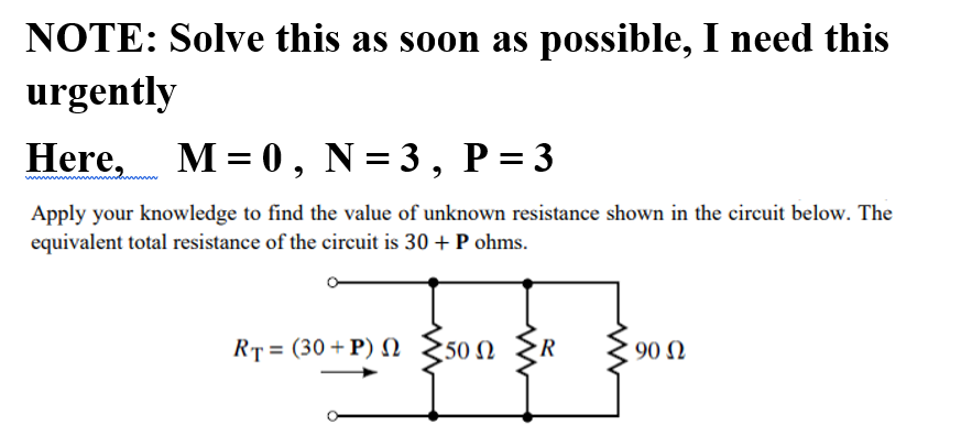 NOTE: Solve this as soon as possible, I need this
urgently
Here, M = 0, N= 3, P = 3
Apply your knowledge to find the value of unknown resistance shown in the circuit below. The
equivalent total resistance of the circuit is 30 + P ohms.
RT = (30 +P) N
50 N
R
90 N
