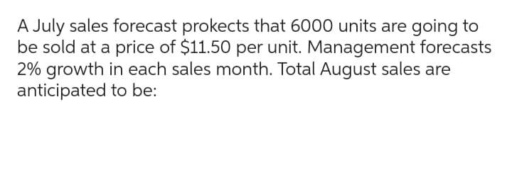 A July sales forecast prokects that 6000 units are going to
be sold at a price of $11.50 per unit. Management forecasts
2% growth in each sales month. Total August sales are
anticipated to be:
