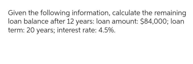 Given the following information, calculate the remaining
loan balance after 12 years: loan amount: $84,000; loan
term: 20 years; interest rate: 4.5%.
