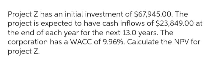 Project Z has an initial investment of $67,945.00. The
project is expected to have cash inflows of $23,849.00 at
the end of each year for the next 13.0 years. The
corporation has a WACC of 9.96%. Calculate the NPV for
project Z.