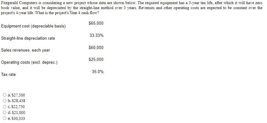 Fitzgerald Computers is considering a new project whose data are shown below. The required equipment has a 3-year tax life, after which it will have zero
book value, and it will be depreciated by the straight-line method over 3 years. Revenues and other operating costs are expected to be constant over the
project's 4-year life. What is the project's Year 4 cash flow?
$65,000
Equipment cost (depreciable basis)
Straight-line depreciation rate
Sales revenues, each year
Operating costs (excl. deprec.)
Tax rate
a. $27,500
b. $28,438
c. $22,750
d. $21,000
e. $30,333
33.33%
$60,000
$25,000
35.0%