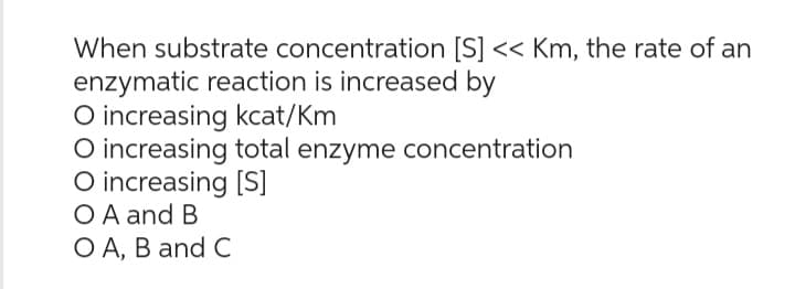 When substrate concentration [S] << Km, the rate of an
enzymatic reaction is increased by
O increasing kcat/Km
O increasing total enzyme concentration
O increasing [S]
O A and B
O A, B and C
