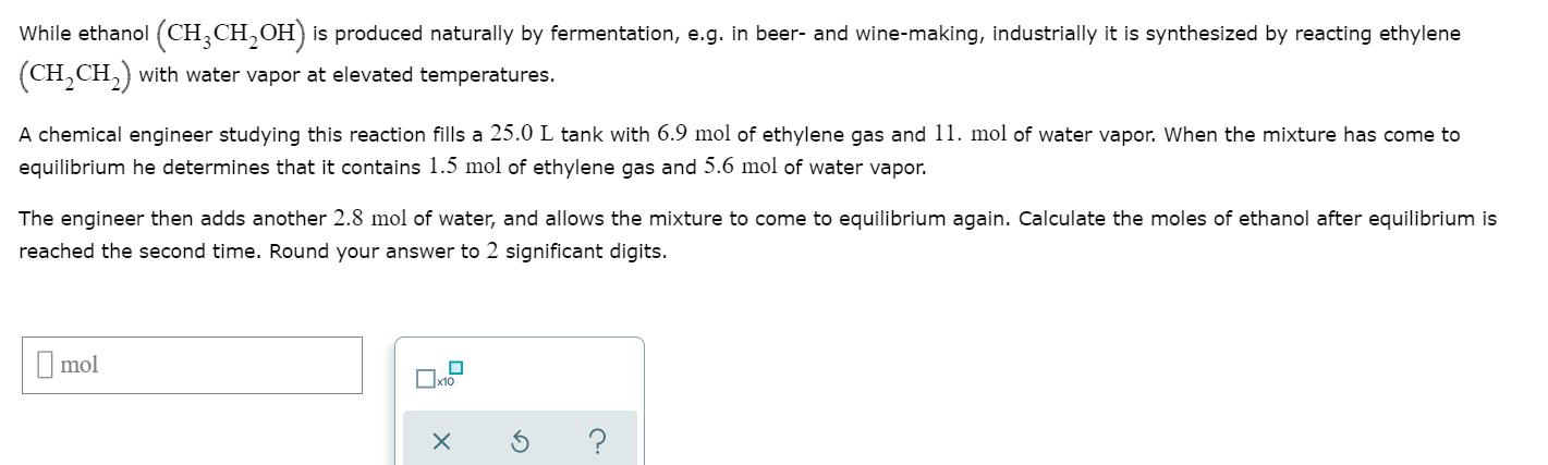 While ethanol (CH,CH,OH) is produced naturally by fermentation, e.g. in beer- and wine-making, industrially it is synthesized by reacting ethylene
(CH,CH,) with water vapor at elevated temperatures.
A chemical engineer studying this reaction fills a 25.0 L tank with 6.9 mol of ethylene gas and 11. mol of water vapor. When the mixture has come to
equilibrium he determines that it contains 1.5 mol of ethylene gas and 5.6 mol of water vapor.
The engineer then adds another 2.8 mol of water, and allows the mixture to come to equilibrium again. Calculate the moles of ethanol after equilibrium is
reached the second time. Round your answer to 2 significant digits.
I mol
Ox10
