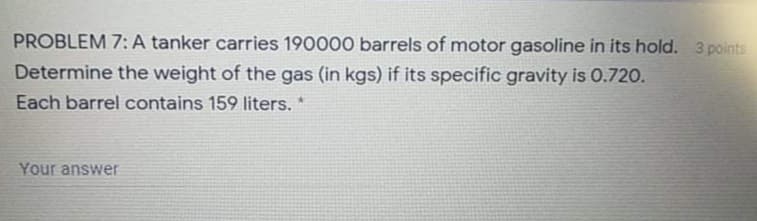 PROBLEM 7:A tanker carries 190000 barrels of motor gasoline in its hold. 3 points
Determine the weight of the gas (in kgs) if its specific gravity is 0.720.
Each barrel contains 159 liters. *
Your answer
