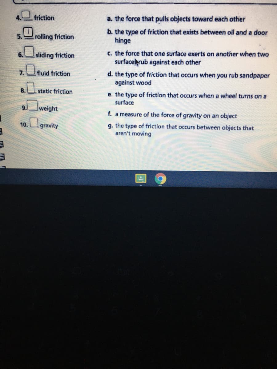 4. friction
a. the force that pulls objects toward each other
b. the type of friction that exists between oil and a door
hinge
5.
rolling friction
c. the force that one surface exerts on another when two
surfacerub against each other
6.
sliding friction
7. fluid friction
d. the type of friction that occurs when you rub sandpaper
against wood
8.
3.static friction
e. the type of friction that occurs when a wheel turns on a
surface
9.
weight
f. a measure of the force of gravity on an object
10. gravity
g. the type of friction that occurs between objects that
aren't moving
