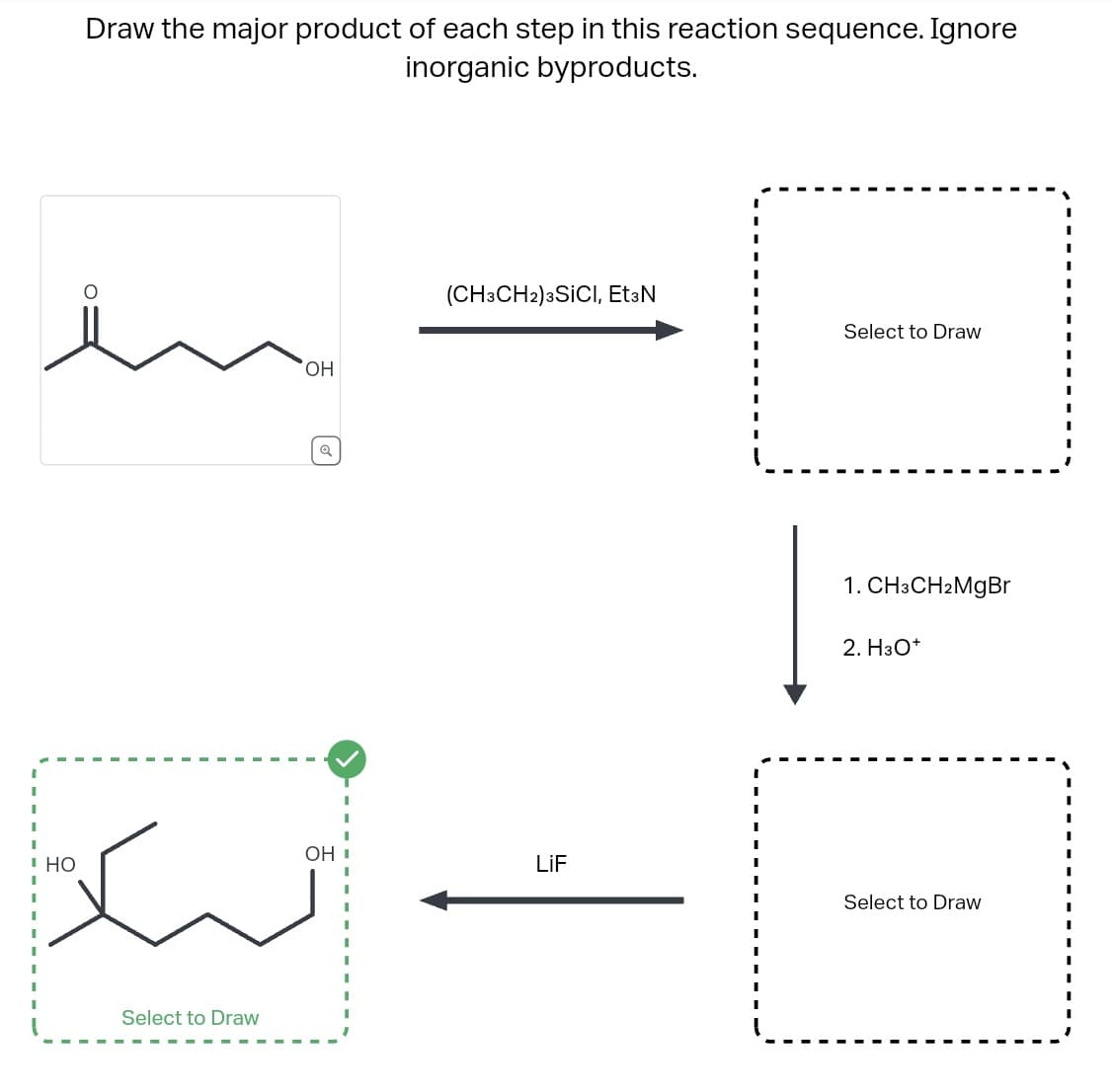 Draw the major product of each step in this reaction sequence. Ignore
inorganic byproducts.
HO
OH
Select to Draw
[
ت گیاه
(CH3CH2) 3SICI, Et3N
OH I
Select to Draw
1. CH3CH2MgBr
2. H3O+
Select to Draw
.
.
.