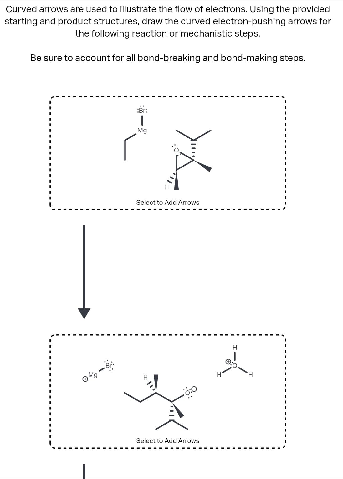 Curved arrows are used to illustrate the flow of electrons. Using the provided
starting and product structures, draw the curved electron-pushing arrows for
the following reaction or mechanistic steps.
Be sure to account for all bond-breaking and bond-making steps.
:Br:
|
Mg
¿
ⒸM₂-B
>:<
Select to Add Arrows
H
Select to Add Arrows
H
H
H