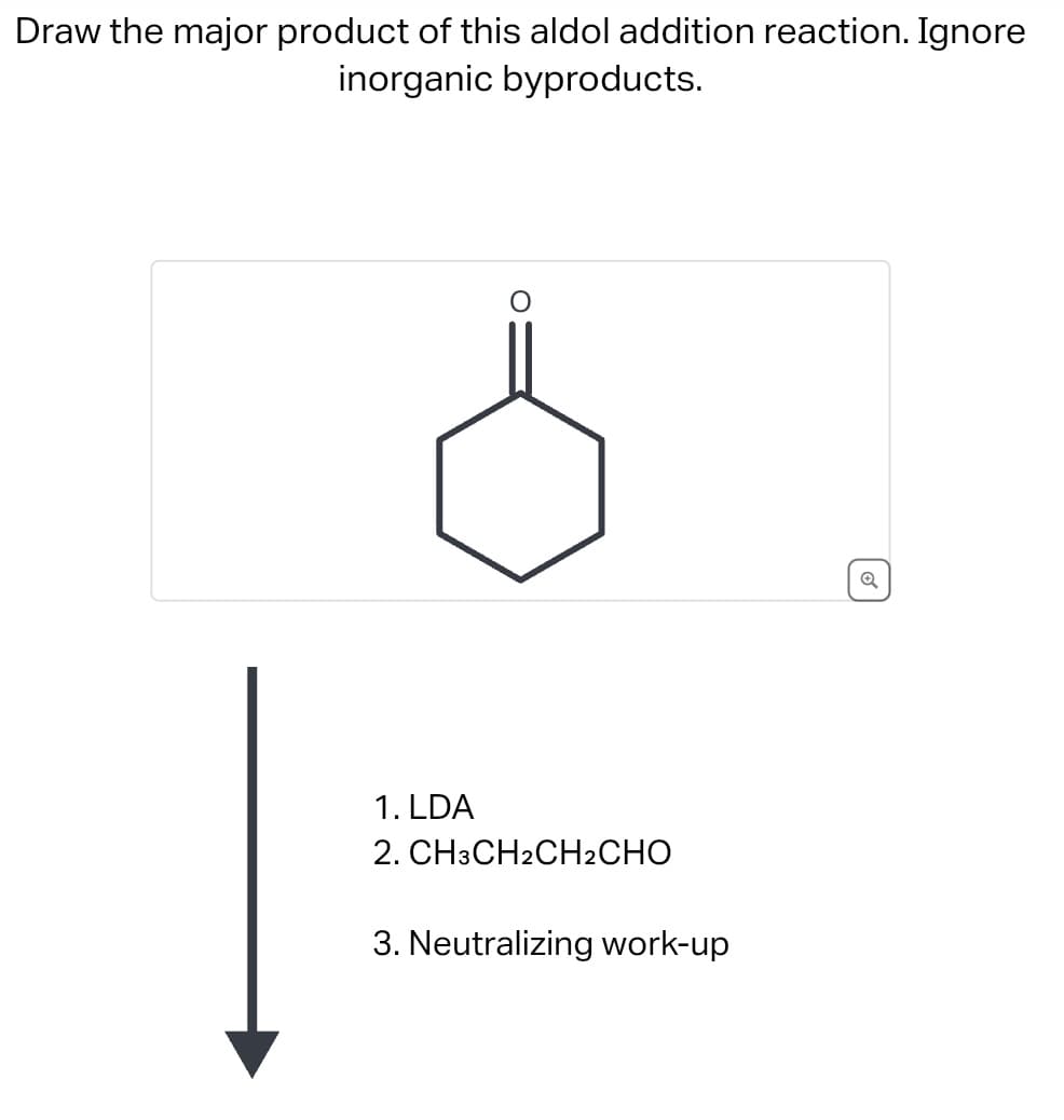 Draw the major product of this aldol addition reaction. Ignore
inorganic byproducts.
1. LDA
2. CH3CH2CH2CHO
3. Neutralizing work-up