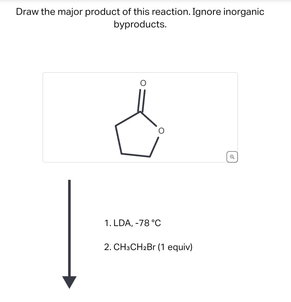 Draw the major product of this reaction. Ignore inorganic
byproducts.
O
1. LDA, -78 °C
2. CH3CH2Br (1 equiv)
Q