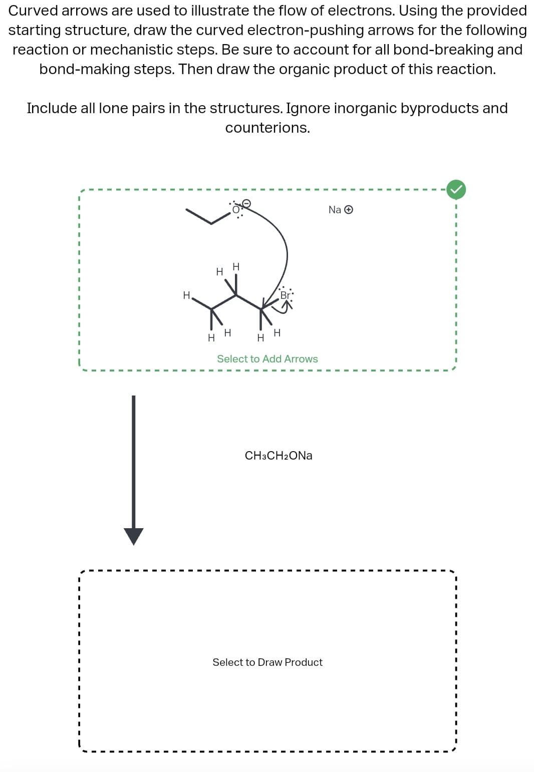 Curved arrows are used to illustrate the flow of electrons. Using the provided
starting structure, draw the curved electron-pushing arrows for the following
reaction or mechanistic steps. Be sure to account for all bond-breaking and
bond-making steps. Then draw the organic product of this reaction.
Include all lone pairs in the structures. Ignore inorganic byproducts and
counterions.
H.
H
H
H
H
H
H
Select to Add Arrows
CH3CH2ONa
Select to Draw Product
Na Ⓒ