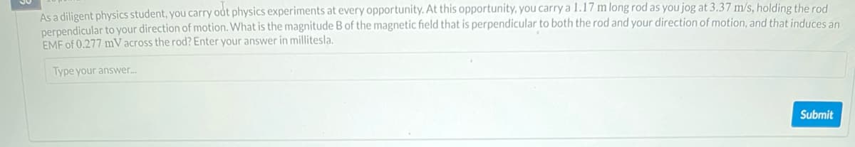 As a diligent physics student, you carry out physics experiments at every opportunity. At this opportunity, you carry a 1.17 m long rod as you jog at 3.37 m/s, holding the rod
perpendicular to your direction of motion. What is the magnitude B of the magnetic field that is perpendicular to both the rod and your direction of motion, and that induces an
EMF of 0.277 mV across the rod? Enter your answer in millitesla.
Type your answer...
Submit