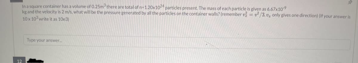 12
In a square container has a volume of 0.25m³ there are total of n=1.20x1024 particles present. The mass of each particle is given as 6.67x10-9
kg and the velocity is 2 m/s, what will be the pressure generated by all the particles on the container walls? (remember v=v2/3. v, only gives one direction) (If your answer is
10 x 103 write it as 10e3)
Type your answer...