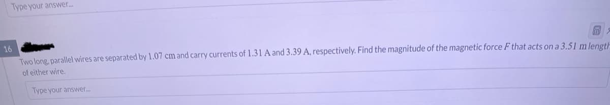 Type your answer...
16
Two long, parallel wires are separated by 1.07 cm and carry currents of 1.31 A and 3.39 A, respectively. Find the magnitude of the magnetic force F that acts on a 3.51 m length
of either wire.
Type your answer...