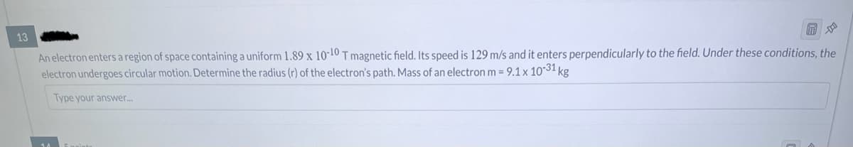 13
An electron enters a region of space containing a uniform 1.89 x 10-10 T magnetic field. Its speed is 129 m/s and it enters perpendicularly to the field. Under these conditions, the
electron undergoes circular motion. Determine the radius (r) of the electron's path. Mass of an electron m = 9.1 x 10-31 k
Type your answer...
1 kg