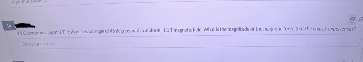 Type your answ
14
9.9 C charge moving at 0.77 m/s makes an angle of 45 degrees with a uniform, 1.1 T magnetic field. What is the magnitude of the magnetic force that the charge experiences?
Type your answer...
D