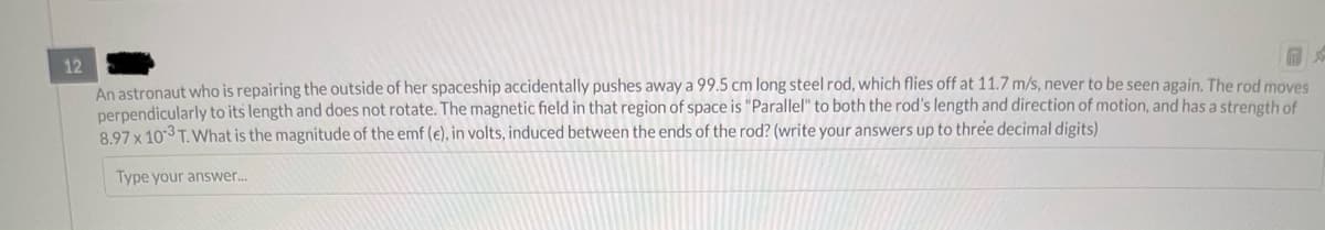 12
An astronaut who is repairing the outside of her spaceship accidentally pushes away a 99.5 cm long steel rod, which flies off at 11.7 m/s, never to be seen again. The rod moves
perpendicularly to its length and does not rotate. The magnetic field in that region of space is "Parallel" to both the rod's length and direction of motion, and has a strength of
8.97 x 103 T. What is the magnitude of the emf (e), in volts, induced between the ends of the rod? (write your answers up to three decimal digits)
Type your answer...