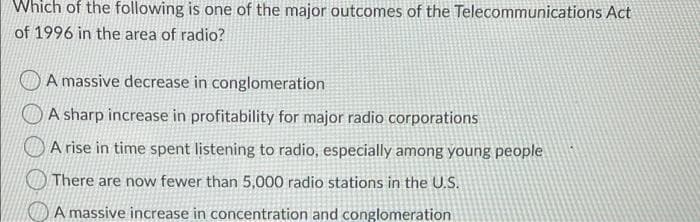 Which of the following is one of the major outcomes of the Telecommunications Act
of 1996 in the area of radio?
A massive decrease in conglomeration
A sharp increase in profitability for major radio corporations
A rise in time spent listening to radio, especially among young people
There are now fewer than 5,000 radio stations in the U.S.
A massive increase in concentration and conglomeration