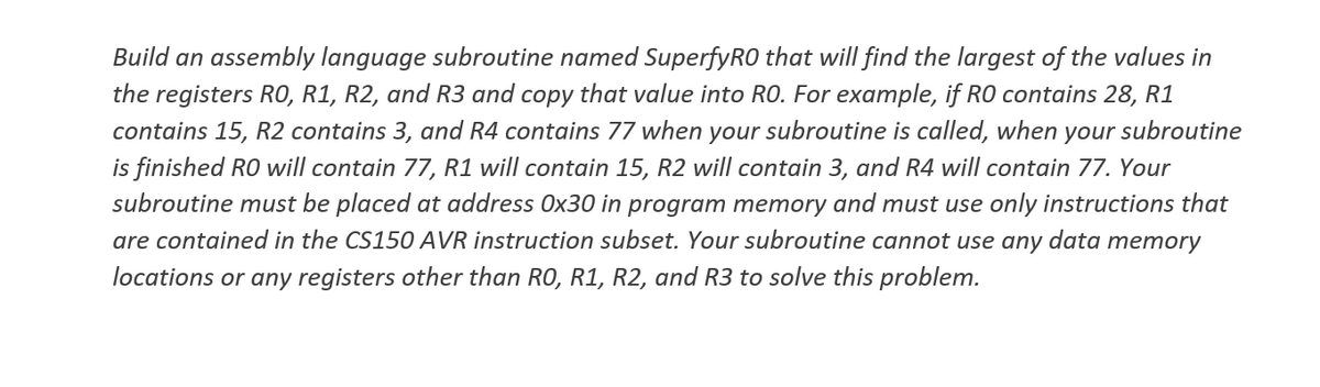 Build an assembly language subroutine named SuperfyRO that will find the largest of the values in
the registers RO, R1, R2, and R3 and copy that value into RO. For example, if RO contains 28, R1
contains 15, R2 contains 3, and R4 contains 77 when your subroutine is called, when your subroutine
is finished RO will contain 77, R1 will contain 15, R2 will contain 3, and R4 will contain 77. Your
subroutine must be placed at address Ox30 in program memory and must use only instructions that
are contained in the CS150 AVR instruction subset. Your subroutine cannot use any data memory
locations or any registers other than RO, R1, R2, and R3 to solve this problem.