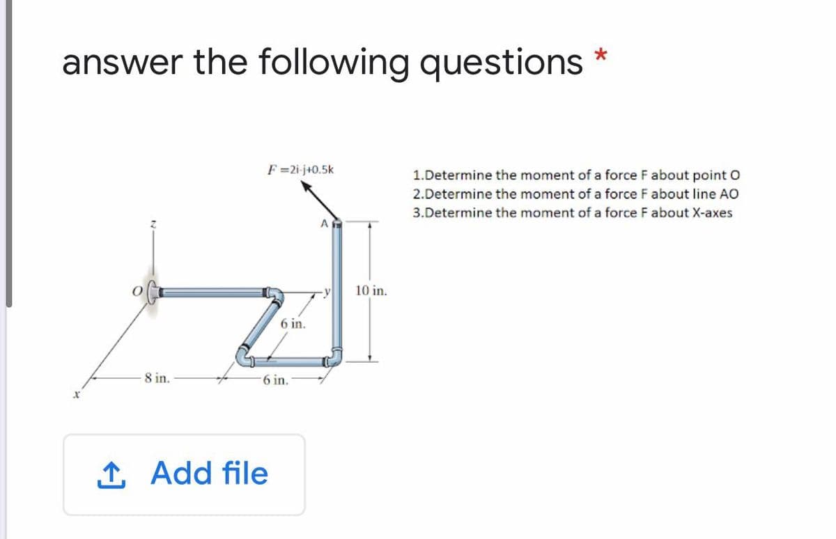 answer the following questions
F =2i-j+0.5k
1.Determine the moment of a force F about point O
2.Determine the moment of a force F about line AO
3.Determine the moment of a force F about X-axes
10 in.
6 in.
8 in.
6 in.
1 Add file
