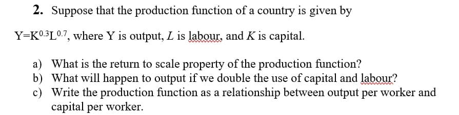 2. Suppose that the production function of a country is given by
Y=K0.3L0.7, where Y is output, L is labour, and K is capital.
a) What is the return to scale property of the production function?
b) What will happen to output if we double the use of capital and labour?
c) Write the production function as a relationship between output per worker and
capital per worker.