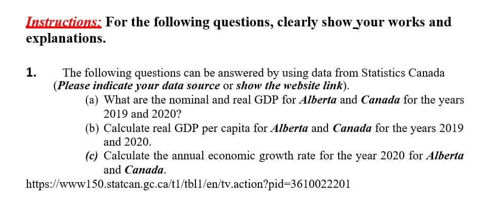Instructions: For the following questions, clearly show your works and
explanations.
1.
The following questions can be answered by using data from Statistics Canada
(Please indicate your data source or show the website link).
(a) What are the nominal and real GDP for Alberta and Canada for the years
2019 and 2020?
(b) Calculate real GDP per capita for Alberta and Canada for the years 2019
and 2020.
(c) Calculate the annual economic growth rate for the year 2020 for Alberta
and Canada.
https://www150.statcan.gc.ca/t1/tb11/en/tv.action?pid=3610022201