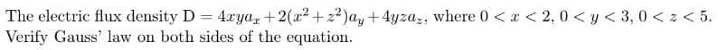 The electric flux density D = 4rya, +2(x² +2²)ay + 4yzaz, where 0 < x < 2,0<y<3,0 < z < 5.
Verify Gauss' law on both sides of the equation.