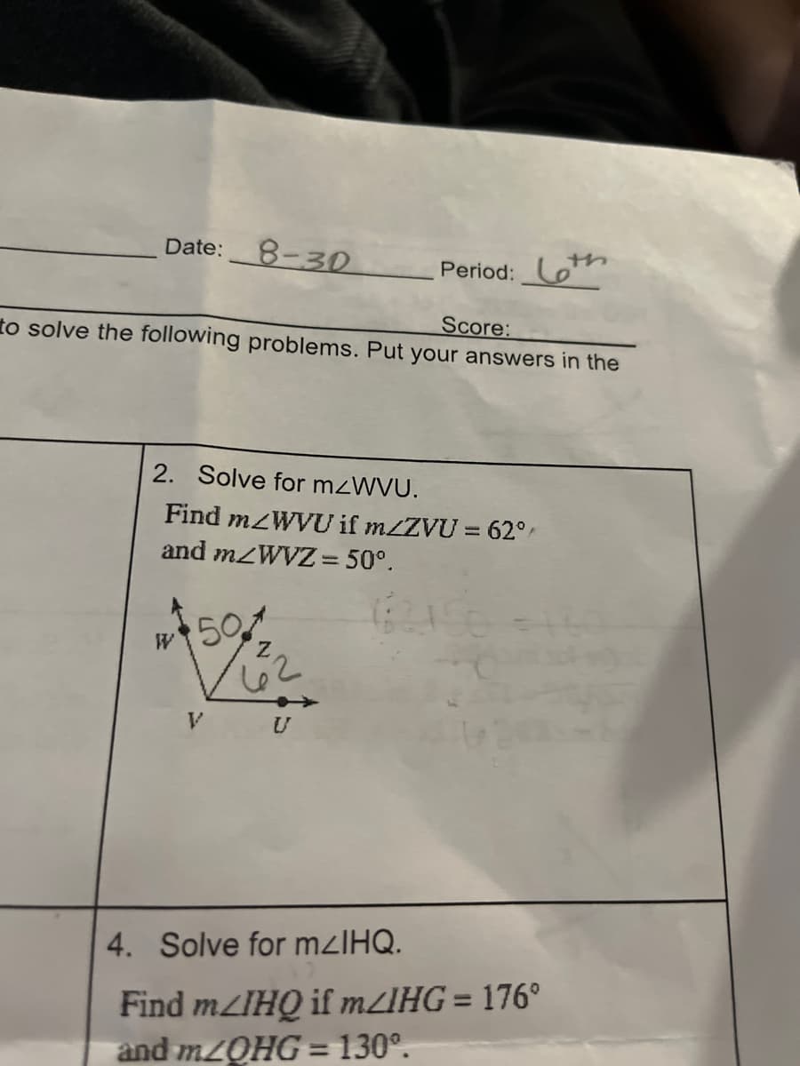 Date:
8-30
Score:
to solve the following problems. Put your answers in the
W
2. Solve for m<WVU.
Find m/WVU if m/ZVU = 62°
and m/WVZ = 50°.
50
Period:
62
V U
4. Solve for m<lHQ.
Find mzIHQ if m/IHG = 176°
and m/OHG = 130º.
