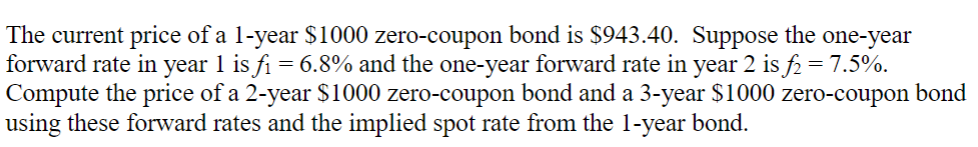 The current price of a 1-year $1000 zero-coupon bond is $943.40. Suppose the one-year
forward rate in year 1 is f₁ = 6.8% and the one-year forward rate in year 2 is f₂ = 7.5%.
Compute the price of a 2-year $1000 zero-coupon bond and a 3-year $1000 zero-coupon bond
using these forward rates and the implied spot rate from the 1-year bond.