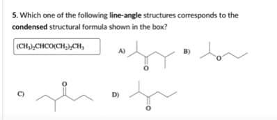 5. Which one of the following line-angle structures corresponds to the
condensed structural formula shown in the box?
(CH),CHCO(CH,),CH,
A)
B)
D)
