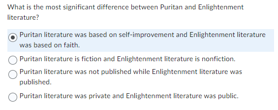 What is the most significant difference between Puritan and Enlightenment
literature?
Puritan literature was based on self-improvement and Enlightenment literature
was based on faith.
Puritan literature is fiction and Enlightenment literature is nonfiction.
Puritan literature was not published while Enlightenment literature was
published.
Puritan literature was private and Enlightenment literature was public.