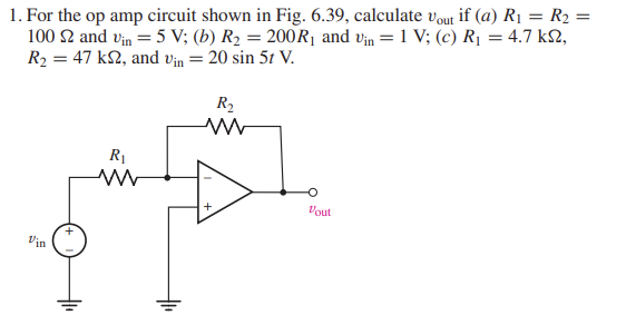 1. For the op amp circuit shown in Fig. 6.39, calculate vout if (a) R₁ = R₂ =
100 $2 and vin = 5 V; (b) R₂ = 200 R₁ and vin = 1 V; (c) R₁ = 4.7 ks,
R₂ = 47 k2, and Vin = 20 sin 5t V.
Vin
R₁
www
R₂
ww
+
Vout