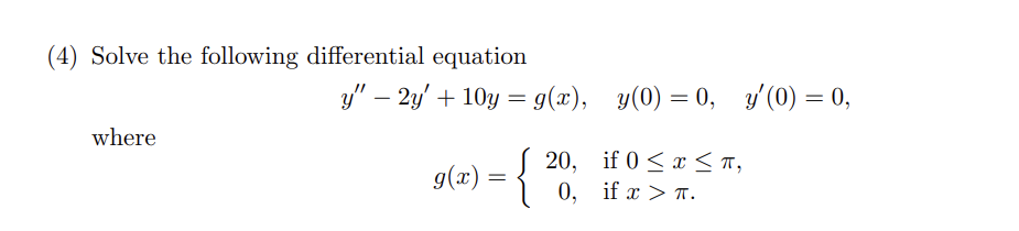 (4) Solve the following differential equation
y″ – 2y' + 10y = g(x), y(0) = 0, y'(0) = 0,
y"
where
9(x) = {
20,
if 0≤ x ≤ π,
O,
if x > π.