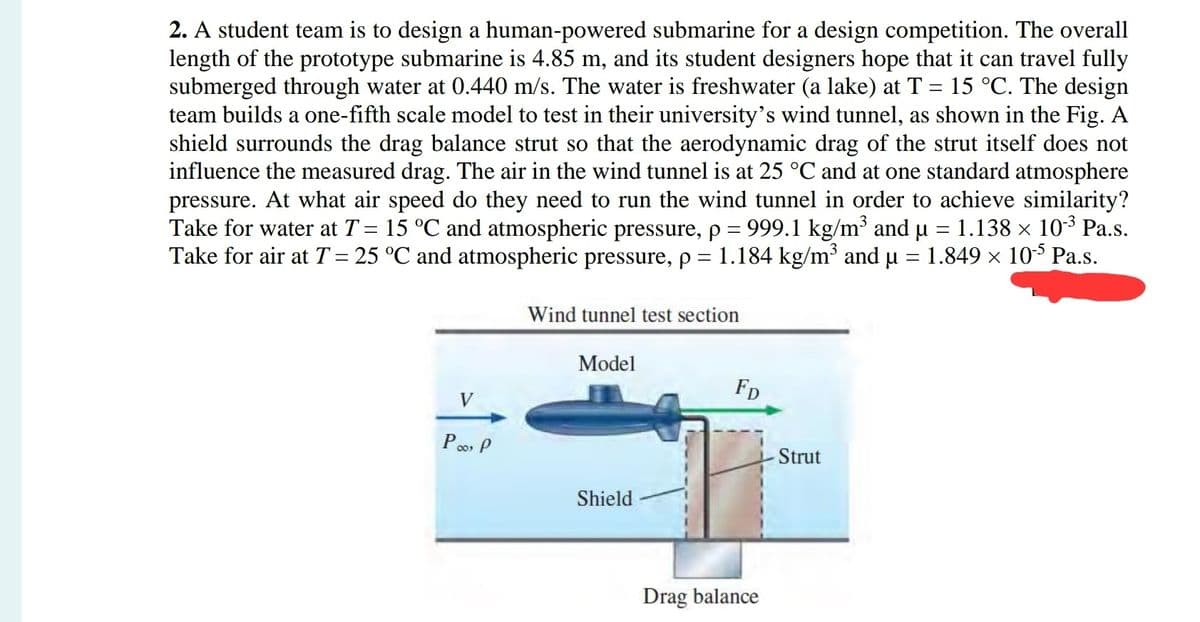 2. A student team is to design a human-powered submarine for a design competition. The overall
length of the prototype submarine is 4.85 m, and its student designers hope that it can travel fully
submerged through water at 0.440 m/s. The water is freshwater (a lake) at T = 15 °C. The design
team builds a one-fifth scale model to test in their university's wind tunnel, as shown in the Fig. A
shield surrounds the drag balance strut so that the aerodynamic drag of the strut itself does not
influence the measured drag. The air in the wind tunnel is at 25 °C and at one standard atmosphere
pressure. At what air speed do they need to run the wind tunnel in order to achieve similarity?
Take for water at T = 15 °C and atmospheric pressure, p = 999.1 kg/m³ and µ = 1.138 × 10-³ Pa.s.
Take for air at T = 25 °C and atmospheric pressure, p = 1.184 kg/m³ and µ = 1.849 × 105 Pa.s.
Wind tunnel test section
V
Poo, P
Model
Shield
FD
Drag balance
Strut