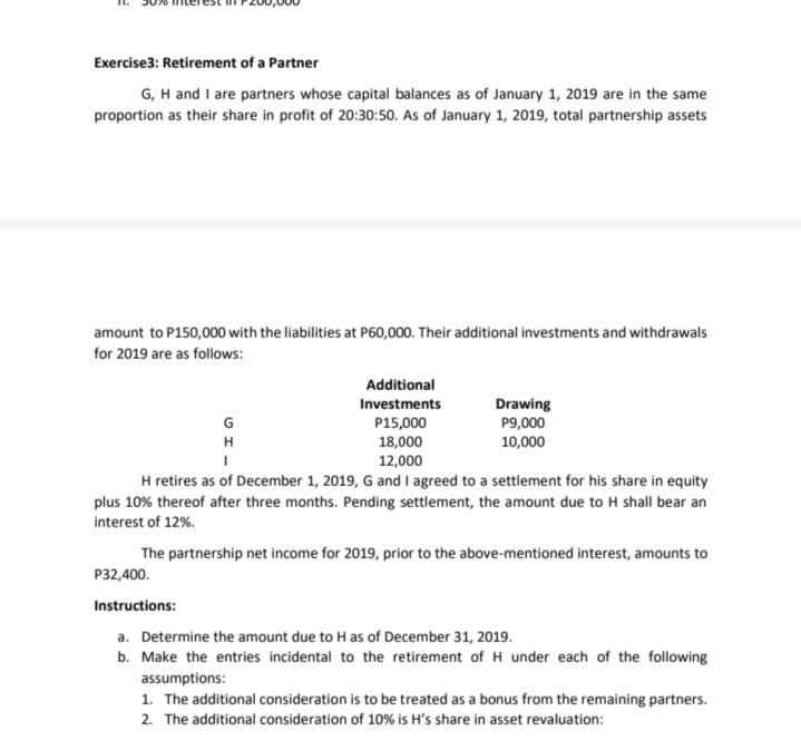 Exercise3: Retirement of a Partner
G, H and I are partners whose capital balances as of January 1, 2019 are in the same
proportion as their share in profit of 20:30:50. As of January 1, 2019, total partnership assets
amount to P150,000 with the liabilities at P60,000. Their additional investments and withdrawals
for 2019 are as follows:
Additional
Drawing
P9,000
10,000
Investments
P15,000
18,000
12,000
H retires as of December 1, 2019, G and l agreed to a settlement for his share in equity
plus 10% thereof after three months. Pending settlement, the amount due to H shall bear an
G
H
interest of 12%.
The partnership net income for 2019, prior to the above-mentioned interest, amounts to
P32,400.
Instructions:
a. Determine the amount due to H as of December 31, 2019.
b. Make the entries incidental to the retirement of H under each of the following
assumptions:
1. The additional consideration is to be treated as a bonus from the remaining partners.
2. The additional consideration of 10% is H's share in asset revaluation:
