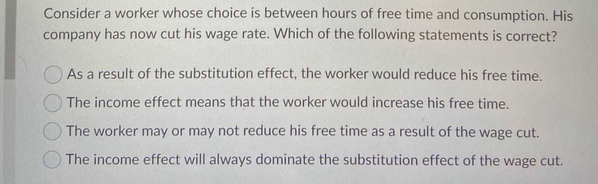 Consider a worker whose choice is between hours of free time and consumption. His
company has now cut his wage rate. Which of the following statements is correct?
O As a result of the substitution effect, the worker would reduce his free time.
The income effect means that the worker would increase his free time.
The worker may or may not reduce his free time as a result of the wage cut.
The income effect will always dominate the substitution effect of the wage cut.
