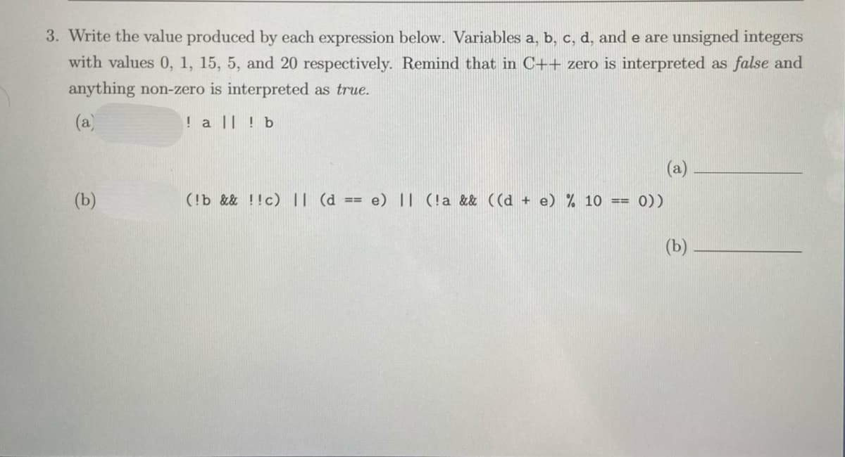 3. Write the value produced by each expression below. Variables a, b, c, d, and e are unsigned integers
with values 0, 1, 15, 5, and 20 respectively. Remind that in C++ zero is interpreted as false and
anything non-zero is interpreted as true.
(a)
! a || ! b
(a)
(b)
(!b && !!c) || (d == e) || (!a && ((d + e) % 10
0))
=3=
(b)
