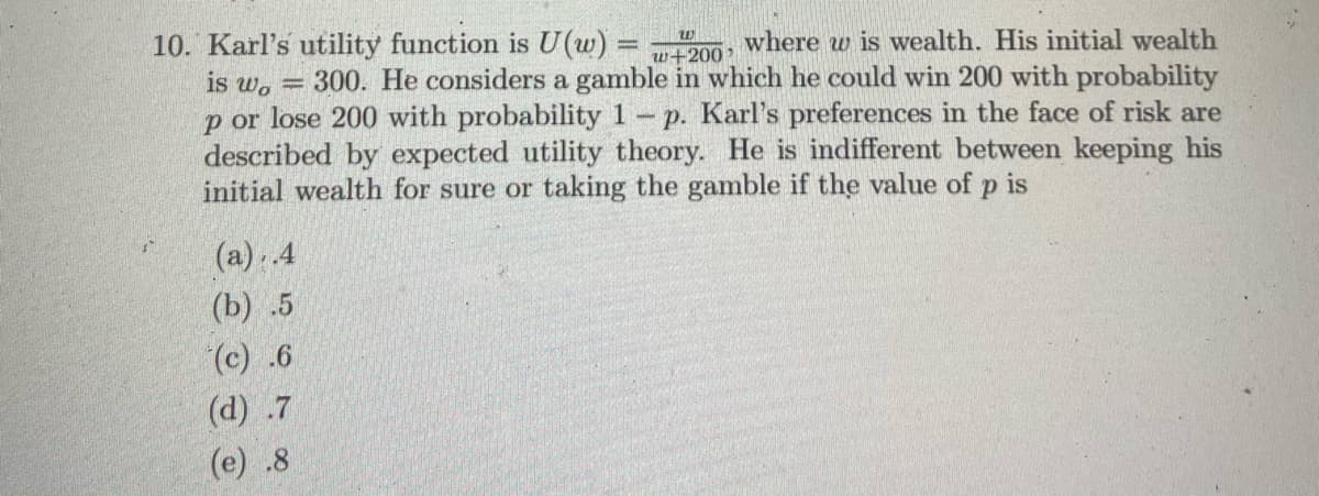 10. Karl's utility function is U(w) = 20
is w. = 300. He considers a gamble in which he could win 200 with probability
p or lose 200 with probability 1
described by expected utility theory. He is indifferent between keeping his
initial wealth for sure or taking the gamble if the value of p is
where w is wealth. His initial wealth
%3D
w+200
- p. Karl's preferences in the face of risk are
(a). 4
(b) .5
(c) .6
(d) .7
(e) .8
